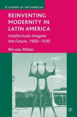 Reinventing Modernity in Latin America Intellectuals Imagine the Future, 1900-1930