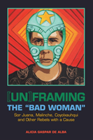 [Un]framing the "Bad Woman" Sor Juana, Malinche, Coyolxauhqui, and Other Rebels with a Cause