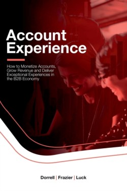 Account Experience: How to Monetize Accounts, Grow Revenue and Deliver Exceptional Experiences in the B2B Economy