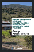 History of the Union League of Philadelphia, from Its Origin and Foundation to the Year 1882