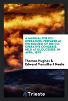 Manual for Co-Operators. Prepared at the Request of the Co-Operative Congress, Held at Gloucester, in April, 1879