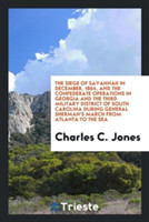 Siege of Savannah in December, 1864, and the Confederate Operations in Georgia and the Third Military District of South Carolina During General Sherman's March from Atlanta to the Sea
