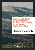 Despatches of Sir John French. I. Mons; II. the Marne; III. the Aisne; IV. Flanders; Vol. I