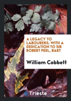 Legacy to Labourers; With a Dedication to Sir Robert Peel, Bart
