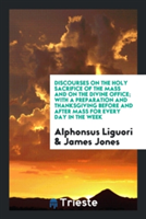 Discourses on the Holy Sacrifice of the Mass and on the Divine Office; With a Preparation and Thanksgiving Before and After Mass for Every Day in the Week