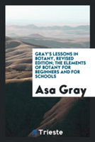 Gray's Lessons in Botany, Revised Edition; The Elements of Botany for Beginners and for Schools