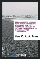 German in Fifty Lessons. Being a New Method for Acquiring, in a Very Short Time, So Much of the German Language as Is Necessary for Common Use