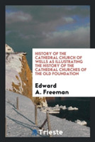 History of the Cathedral Church of Wells as Illustrating the History of the Cathedral Churches of the Old Foundation