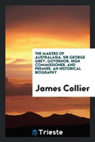 Makers of Australasia. Sir George Grey, Governor, High Commissioner, and Premier. an Historical Biography