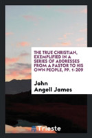 True Christian, Exemplified in a Series of Addresses from a Pastor to His Own People, Pp. 1-209