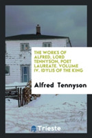 Works of Alfred, Lord Tennyson, Poet Laureate. Volume IV. Idylis of the King