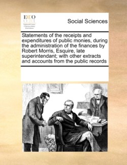 Statements of the receipts and expenditures of public monies, during the administration of the finances by Robert Morris, Esquire, late superintendant; with other extracts and accounts from the public records