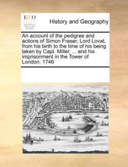 Account of the Pedigree and Actions of Simon Fraser, Lord Lovat, from His Birth to the Time of His Being Taken by Capt. Miller, ... and His Imprisonment in the Tower of London, 1746