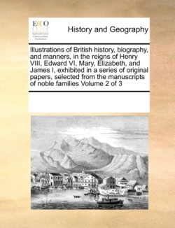 Illustrations of British History, Biography, and Manners, in the Reigns of Henry VIII, Edward VI, Mary, Elizabeth, and James I, Exhibited in a Series of Original Papers, Selected from the Manuscripts of Noble Families Volume 2 of 3