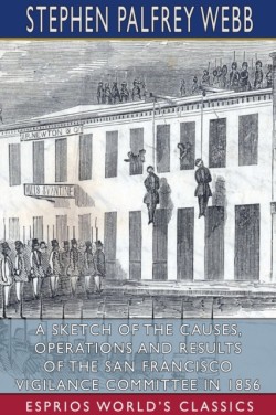 Sketch of the Causes, Operations and Results of the San Francisco Vigilance Committee in 1856 (Esprios Classics)