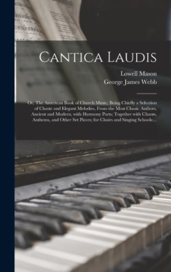 Cantica Laudis; or, The American Book of Church Music; Being Chiefly a Selection of Chaste and Elegant Melodies, From the Most Classic Authors, Ancient and Modern, With Harmony Parts; Together With Chants, Anthems, and Other Set Pieces; for Choirs And...