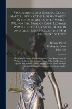 Proceedings of a General Court Martial Held at the Horse-Guards, on the 24th and 27th of March, 1792, for the Trial of Capt. Richard Powell, Lieut. Christopher Seton and Lieut. John Hall, of the 54th Regiment of Foot [microform]