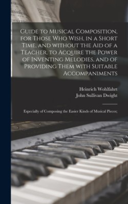 Guide to Musical Composition, for Those Who Wish, in a Short Time, and Without the Aid of a Teacher, to Acquire the Power of Inventing Melodies, and of Providing Them With Suitable Accompaniments; Especially of Composing the Easier Kinds of Musical...