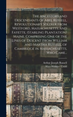 Ancestors and Descendants of Abel Russell, Revolutionary Soldier From Westford, Massachusetts, and Fayette, (Starling Plantation) Maine. Comprising One of the Lines of Descent From William and Martha Russell, of Cambridge in Massachusetts, Who Came...