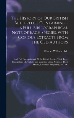 History of Our British Butterflies Containing - a Full Bibliographical Note of Each Species, With Copious Extracts From the Old Authors; and Full Descriptions of All the British Species, Their Eggs, Caterpillars, Chrysalides and Varieties, With A...