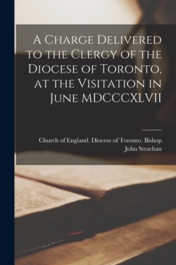 Charge Delivered to the Clergy of the Diocese of Toronto, at the Visitation in June MDCCCXLVII [microform]