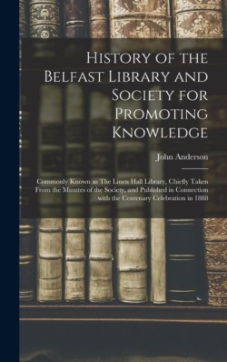 History of the Belfast Library and Society for Promoting Knowledge Commonly Known as The Linen Hall Library, Chiefly Taken From the Minutes of the Society, and Published in Connection With the Centenary Celebration in 1888