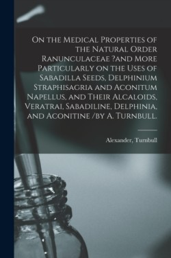 On the Medical Properties of the Natural Order Ranunculaceae ?and More Particularly on the Uses of Sabadilla Seeds, Delphinium Straphisagria and Aconitum Napellus, and Their Alcaloids, Veratrai, Sabadiline, Delphinia, and Aconitine /by A. Turnbull.