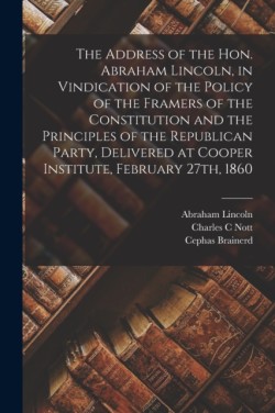 Address of the Hon. Abraham Lincoln, in Vindication of the Policy of the Framers of the Constitution and the Principles of the Republican Party, Delivered at Cooper Institute, February 27th, 1860