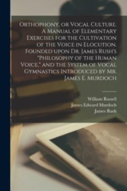 Orthophony, or Vocal Culture. A Manual of Elementary Exercises for the Cultivation of the Voice in Elocution. Founded Upon Dr. James Rush's "Philosophy of the Human Voice," and the System of Vocal Gymnastics Introduced by Mr. James E. Murdoch