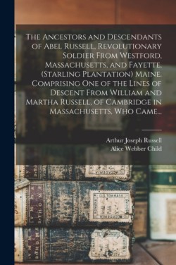 Ancestors and Descendants of Abel Russell, Revolutionary Soldier From Westford, Massachusetts, and Fayette, (Starling Plantation) Maine. Comprising One of the Lines of Descent From William and Martha Russell, of Cambridge in Massachusetts, Who Came...