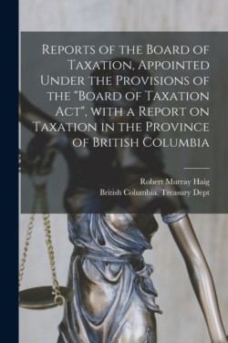 Reports of the Board of Taxation, Appointed Under the Provisions of the "Board of Taxation Act", With a Report on Taxation in the Province of British Columbia [microform]