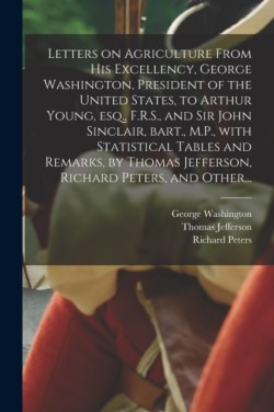 Letters on Agriculture From His Excellency, George Washington, President of the United States, to Arthur Young, Esq., F.R.S., and Sir John Sinclair, Bart., M.P., With Statistical Tables and Remarks, by Thomas Jefferson, Richard Peters, and Other...