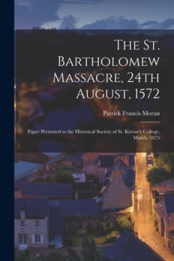 St. Bartholomew Massacre, 24th August, 1572; Paper Presented to the Historical Society of St. Kieran's College, March, 1875