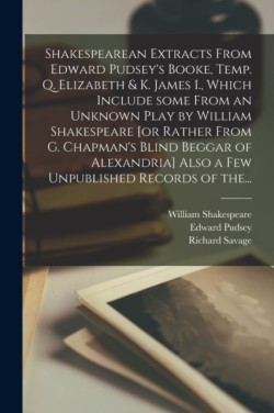 Shakespearean Extracts From Edward Pudsey's Booke, Temp. Q. Elizabeth & K. James I., Which Include Some From an Unknown Play by William Shakespeare [or Rather From G. Chapman's Blind Beggar of Alexandria] Also a Few Unpublished Records of The...