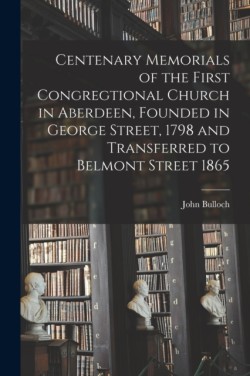 Centenary Memorials of the First Congregtional Church in Aberdeen, Founded in George Street, 1798 and Transferred to Belmont Street 1865