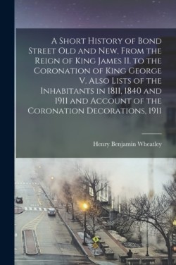 Short History of Bond Street Old and New, From the Reign of King James II. to the Coronation of King George V. Also Lists of the Inhabitants in 1811, 1840 and 1911 and Account of the Coronation Decorations, 1911