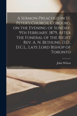 Sermon Preached in St. Peter's Church, Cobourg, on the Evening of Sunday, 9th February, 1879, After the Funeral of the Right Rev. A. N. Bethune, D.D., D.C.L., Late Lord Bishop of Toronto [microform]