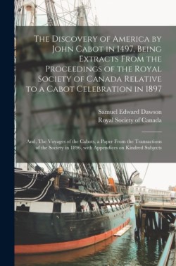 Discovery of America by John Cabot in 1497, Being Extracts From the Proceedings of the Royal Society of Canada Relative to a Cabot Celebration in 1897; and, The Voyages of the Cabots, a Paper From the Transactions of the Society in 1896, With...