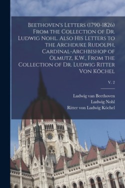 Beethoven's Letters (1790-1826) From the Collection of Dr. Ludwig Nohl. Also His Letters to the Archduke Rudolph, Cardinal-archbishop of Olmutz, K.W., From the Collection of Dr. Ludwig Ritter Von Köchel; v. 2