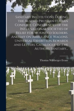Sanitary Institutions During the Austro-Prussian-Italian Conflict. Conferences of the International Societies of Relief for Wounded Soldiers. Anessay on Ambulance Wagons. Universal Exhibition Rewards and Letters. Catalogue of the Authors Sanitary...
