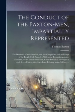 Conduct of the Paxton-men, Impartially Represented; the Distresses of the Frontiers, and the Complaints and Sufferings of the People Fully Stated ... With Some Remarks Upon the Narrative, of the Indian-massacre, Lately Publish'd. Interspers'd With...