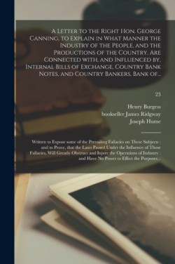 Letter to the Right Hon. George Canning, to Explain in What Manner the Industry of the People, and the Productions of the Country, Are Connected With, and Influenced by, Internal Bills of Exchange, Country Bank Notes, and Country Bankers, Bank Of...; 23