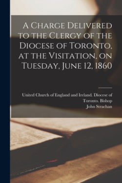 Charge Delivered to the Clergy of the Diocese of Toronto, at the Visitation, on Tuesday, June 12, 1860 [microform]