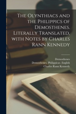 Olynthiacs and the Philippics of Demosthenes. Literally Translated, With Notes by Charles Rann Kennedy