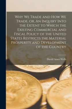 Why We Trade and How We Trade, or, An Inquiry Into the Extent to Which the Existing Commercial and Fiscal Policy of the United States Restricts the Material Prosperity and Development of the Country [microform]