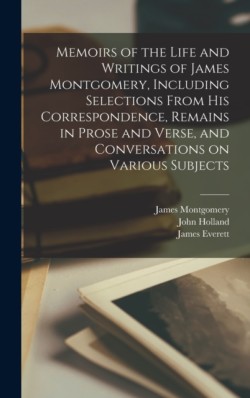 Memoirs of the Life and Writings of James Montgomery, Including Selections From His Correspondence, Remains in Prose and Verse, and Conversations on Various Subjects