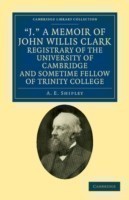 'J.' A Memoir of John Willis Clark, Registrary of the University of Cambridge and Sometime Fellow of Trinity College