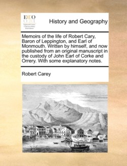 Memoirs of the Life of Robert Cary, Baron of Leppington, and Earl of Monmouth. Written by Himself, and Now Published from an Original Manuscript in the Custody of John Earl of Corke and Orrery. with Some Explanatory Notes.