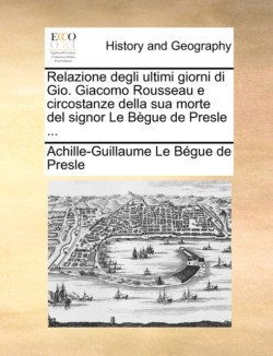 Relazione Degli Ultimi Giorni Di Gio. Giacomo Rousseau E Circostanze Della Sua Morte del Signor Le Begue de Presle ...