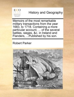 Memoirs of the Most Remarkable Military Transactions from the Year 1683, to 1718. Containing a More Particular Account, ... of the Several Battles, Sieges, &c. in Ireland and Flanders, ...Published by His Son.